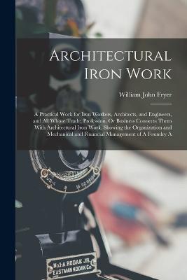 Architectural Iron Work: A Practical Work for Iron Workers, Architects, and Engineers, and All Whose Trade, Profession, Or Business Connects Them With Architectural Iron Work, Showing the Organization and Mechanical and Financial Management of A Foundry A - William John Fryer - cover