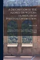 A Description of the Azores, Or Western Islands. From Personal Observation: Comprising Remarks On Their Peculiarities, Topographical, Geological, Statistical, Etc., and On Their Hitherto Neglected Condition