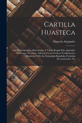 Cartilla Huasteca: Con Su Gramática, Diccionario, Y Varias Reglas Para Aprender El Idioma; Contiene Ademas Varias Noticias Tradicionales, Huastecas Y De La Conqiuista Española, Formulas Sacramentales, Etc - Marcelo Alejandre - cover