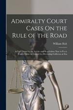Admiralty Court Cases On the Rule of the Road: As Laid Down by the Articles and Regulations Now in Force Under Order in Council for Preventing Collisions at Sea