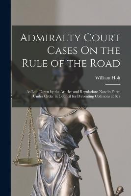 Admiralty Court Cases On the Rule of the Road: As Laid Down by the Articles and Regulations Now in Force Under Order in Council for Preventing Collisions at Sea - William Holt - cover