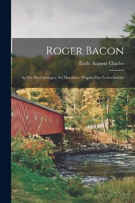 Roger Bacon: Sa Vie, Ses Ouvrages, Ses Doctrines. D'après Des Textes Inédits - Émile Auguste Charles - cover