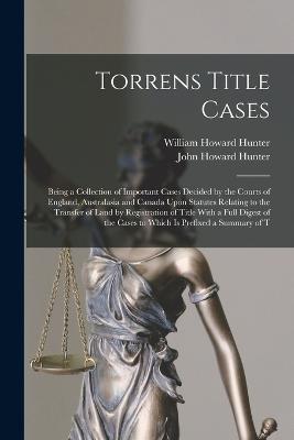 Torrens Title Cases: Being a Collection of Important Cases Decided by the Courts of England, Australasia and Canada Upon Statutes Relating to the Transfer of Land by Registration of Title With a Full Digest of the Cases to Which Is Prefixed a Summary of T - William Howard Hunter,John Howard Hunter - cover