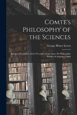 Comte's Philosophy of the Sciences: Being an Exposition of the Principles of the Cours De Philosophie Positive of Auguste Comte - George Henry Lewes - cover