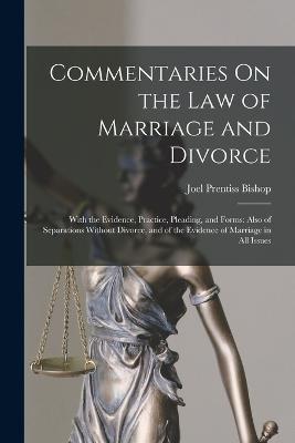 Commentaries On the Law of Marriage and Divorce: With the Evidence, Practice, Pleading, and Forms: Also of Separations Without Divorce, and of the Evidence of Marriage in All Issues - Joel Prentiss Bishop - cover