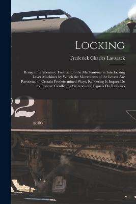 Locking: Being an Elementary Treatise On the Mechanisms in Interlocking Lever Machines by Which the Movements of the Levers Are Restricted to Certain Predetermined Ways, Rendering It Impossible to Operate Conflicting Switches and Signals On Railways - Frederick Charles Lavarack - cover