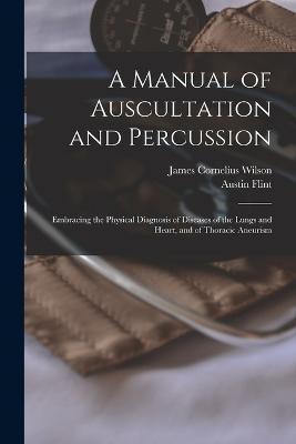 A Manual of Auscultation and Percussion: Embracing the Physical Diagnosis of Diseases of the Lungs and Heart, and of Thoracic Aneurism - Austin Flint,James Cornelius Wilson - cover