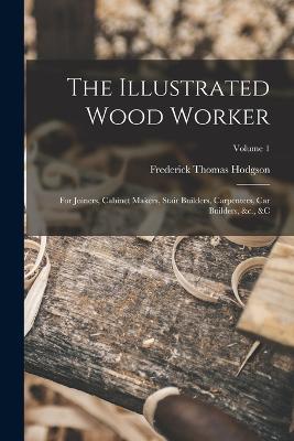 The Illustrated Wood Worker: For Joiners, Cabinet Makers, Stair Builders, Carpenters, Car Builders, &c., &c; Volume 1 - Frederick Thomas Hodgson - cover