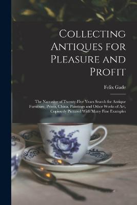 Collecting Antiques for Pleasure and Profit; the Narrative of Twenty-five Years Search for Antique Furniture, Prints, China, Paintings and Other Works of art, Copiously Pictured With Many Fine Examples - Felix Gade - cover