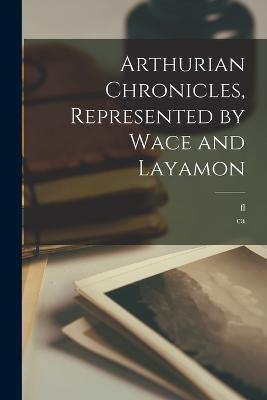 Arthurian Chronicles, Represented by Wace and Layamon - Ca 1100-Ca 1175 Wace,Fl 1200 Layamon - cover