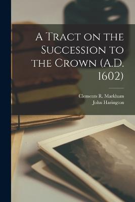 A Tract on the Succession to the Crown (A.D. 1602) - Clements R Markham,John Harington - cover