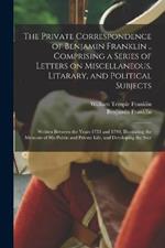 The Private Correspondence of Benjamin Franklin .. Comprising a Series of Letters on Miscellaneous, Litarary, and Political Subjects: Written Between the Years 1753 and 1790; Illustrating the Memoirs of his Public and Private Life, and Developing the Secr