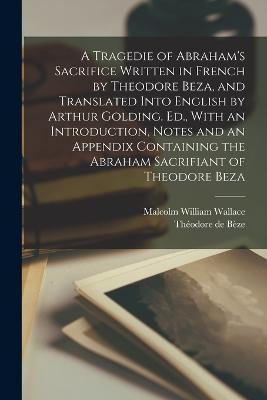 A Tragedie of Abraham's Sacrifice Written in French by Theodore Beza, and Translated Into English by Arthur Golding. Ed., With an Introduction, Notes and an Appendix Containing the Abraham Sacrifiant of Theodore Beza - Théodore de Bèze,Malcolm William Wallace - cover