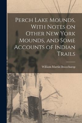 Perch Lake Mounds, With Notes on Other New York Mounds, and Some Accounts of Indian Trails - William Martin Beauchamp - cover