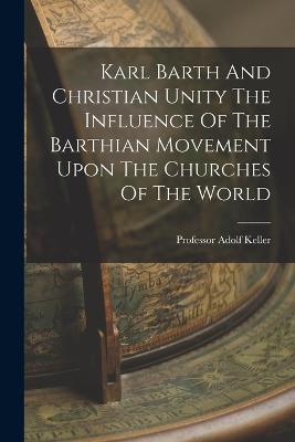 Karl Barth And Christian Unity The Influence Of The Barthian Movement Upon The Churches Of The World - Adolf Keller - cover