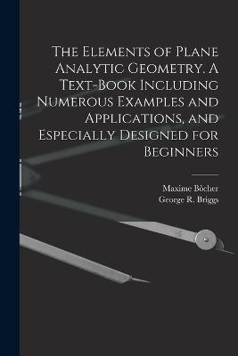 The Elements of Plane Analytic Geometry. A Text-book Including Numerous Examples and Applications, and Especially Designed for Beginners - George R B 1853 Briggs,Maxime Bocher - cover