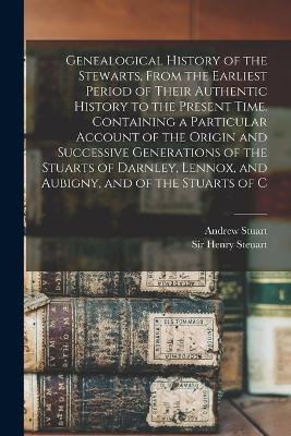 Genealogical History of the Stewarts, From the Earliest Period of Their Authentic History to the Present Time. Containing a Particular Account of the Origin and Successive Generations of the Stuarts of Darnley, Lennox, and Aubigny, and of the Stuarts of C - Andrew Stuart,Henry Steuart - cover