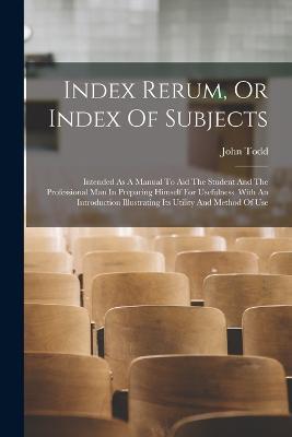 Index Rerum, Or Index Of Subjects: Intended As A Manual To Aid The Student And The Professional Man In Preparing Himself For Usefulness. With An Introduction Illustrating Its Utility And Method Of Use - John Todd - cover