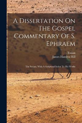 A Dissertation On The Gospel Commentary Of S. Ephraem: The Syrian, With A Scriptural Index To His Works - James Hamlyn Hill,Tatian - cover