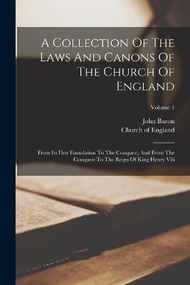 A Collection Of The Laws And Canons Of The Church Of England: From Its First Foundation To The Conquest, And From The Conquest To The Reign Of King Henry Viii; Volume 1 - Church Of England,John Baron - cover