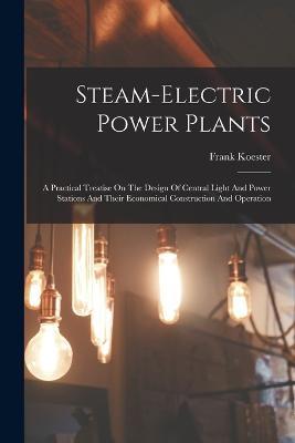 Steam-electric Power Plants: A Practical Treatise On The Design Of Central Light And Power Stations And Their Economical Construction And Operation - Frank Koester - cover