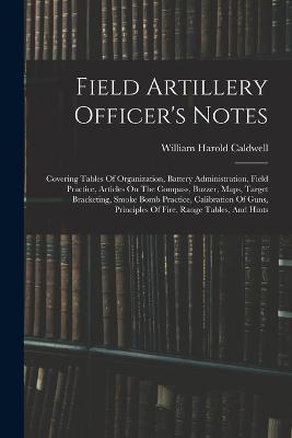 Field Artillery Officer's Notes: Covering Tables Of Organization, Battery Administration, Field Practice, Articles On The Compass, Buzzer, Maps, Target Bracketing, Smoke Bomb Practice, Calibration Of Guns, Principles Of Fire, Range Tables, And Hints - William Harold Caldwell - cover