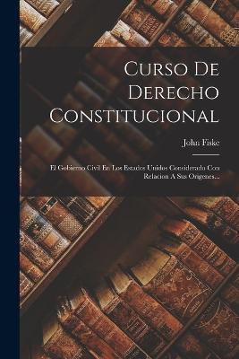 Curso De Derecho Constitucional: El Gobierno Civil En Los Estados Unidos Considerado Con Relacion A Sus Origenes... - John Fiske - cover