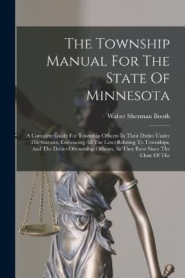 The Township Manual For The State Of Minnesota: A Complete Guide For Township Officers In Their Duties Under The Statutes, Embracing All The Laws Relating To Townships, And The Duties Oftownship Officers, As They Exist Since The Close Of The - Walter Sherman Booth - cover