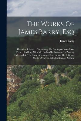 The Works Of James Barry, Esq: Historical Painter ... Containing, His Correspondence From France And Italy With Mr. Burke--his Lectures On Painting Delivered At The Royal-academy--observations On Different Works Of Art In Italy And France--critical - James Barry - cover