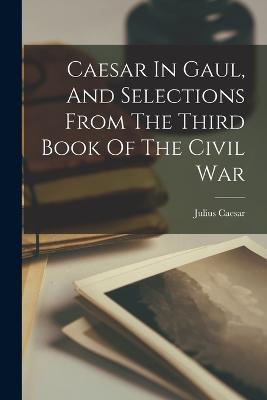 Caesar In Gaul, And Selections From The Third Book Of The Civil War - Julius Caesar - cover