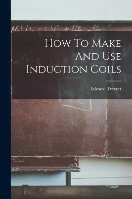 How To Make And Use Induction Coils - Edward Trevert - cover