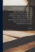 A Free Inquiry Into the Miraculous Powers, Which Are Supposed to Have Subsisted in the Christian Church, From the Earliest Ages Through Several Successive Centuries, Upon the Authority of the Primitive Fathers.