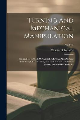 Turning And Mechanical Manipulation: Intended As A Work Of General Reference And Practical Instruction, On The Lathe, And The Various Mechanical Pursuits Followed By Amateurs; Volume 3 - Charles Holtzapffel - cover