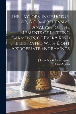 The Taylors' Instructor, or, A Comprehensive Analysis, of the Elements of Cutting Garments, of Every Kind ... Illustrated With Eight Appropriate Engravings - James Queen - cover