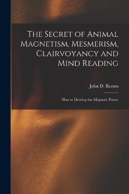 The Secret of Animal Magnetism, Mesmerism, Clairvoyancy and Mind Reading; How to Develop the Magnetic Power - John D Barnes - cover