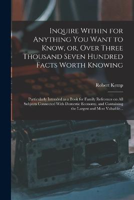 Inquire Within for Anything You Want to Know, or, Over Three Thousand Seven Hundred Facts Worth Knowing: Particularly Intended as a Book for Family Reference on All Subjects Connected With Domestic Economy, and Containing the Largest and Most Valuable... - Robert Kemp 1819-1882 Philp - cover