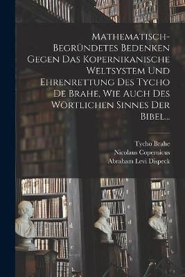 Mathematisch-begrundetes Bedenken Gegen das Kopernikanische Weltsystem und Ehrenrettung des Tycho De Brahe, Wie Auch des Woertlichen Sinnes der Bibel... - Abraham Levi Dispeck,Tycho Brahe,Nicolaus Copernicus - cover