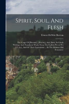 Spirit, Soul, And Flesh: The Usage Of [pneuma], [psyche], And [sarx] In Greek Writings And Translated Works From The Earliest Period To 225 A.d., And Of Their Equivalents ... In The Hebrew Old Testament - Ernest DeWitt Burton - cover