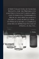 A New Collection of Genuine Receipts, for the Preparation and Execution of Curious Arts, and Interesting Experiments, Medical and Miscellaneous, Domestic and Agricultural ... To Which is Added, a Complete and Much Approved System of Dyeing, in All Its...