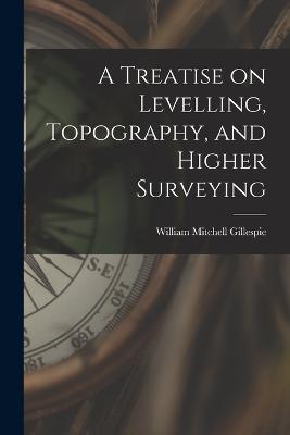 A Treatise on Levelling, Topography, and Higher Surveying - William Mitchell Gillespie - cover