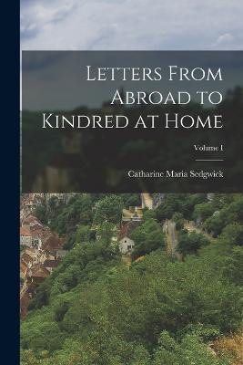 Letters From Abroad to Kindred at Home; Volume I - Catharine Maria Sedgwick - cover