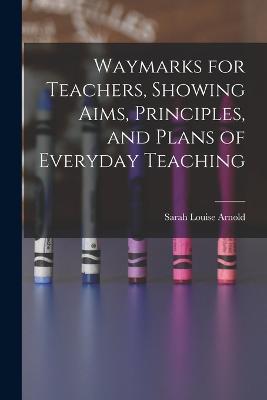 Waymarks for Teachers, Showing Aims, Principles, and Plans of Everyday Teaching - Sarah Louise Arnold - cover