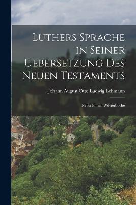 Luthers Sprache in Seiner Uebersetzung des Neuen Testaments: Nebst Einem Woerterbuche - Johann August Otto Ludwig Lehmann - cover