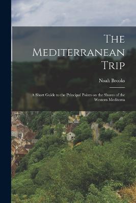 The Mediterranean Trip: A Short Guide to the Principal Points on the Shores of the Western Mediterra - Noah Brooks - cover