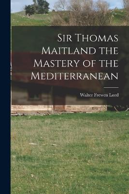 Sir Thomas Maitland the Mastery of the Mediterranean - Walter Frewen Lord - cover