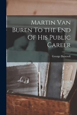 Martin Van Buren To the End Of His Public Career - George Bancroft - cover