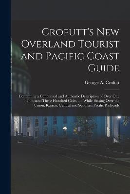 Crofutt's New Overland Tourist and Pacific Coast Guide: Containing a Condensed and Authentic Description of Over One Thousand Three Hundred Cities ...: While Passing Over the Union, Kansas, Central and Southern Pacific Railroads - George a Crofutt - cover