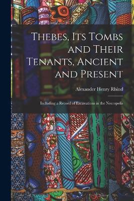 Thebes, Its Tombs and Their Tenants, Ancient and Present: Including a Record of Excavations in the Necropolis - Alexander Henry Rhind - cover