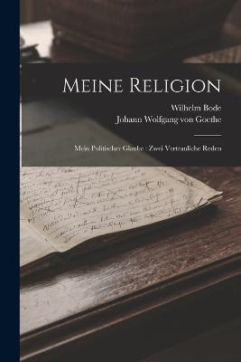 Meine Religion: Mein Politischer Glaube: Zwei Vertrauliche Reden - Johann Wolfgang Von Goethe,Wilhelm Bode - cover