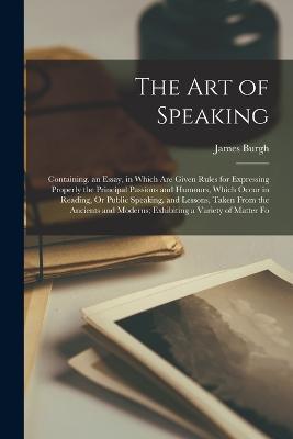 The Art of Speaking: Containing. an Essay, in Which Are Given Rules for Expressing Properly the Principal Passions and Humours, Which Occur in Reading, Or Public Speaking. and Lessons, Taken From the Ancients and Moderns; Exhibiting a Variety of Matter Fo - James Burgh - cover